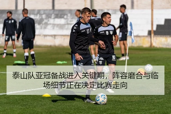 泰山队亚冠备战进入关键期，阵容磨合与临场细节正在决定比赛走向